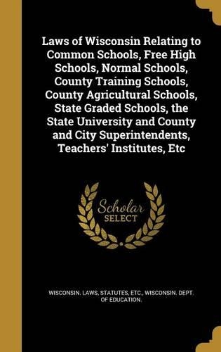 Laws of Wisconsin Relating to Common Schools, Free High Schools, Normal Schools, County Training Schools, County Agricultural Schools, State Graded Schools, the State University and County and City Superintendents, Teachers' Institutes, Etc