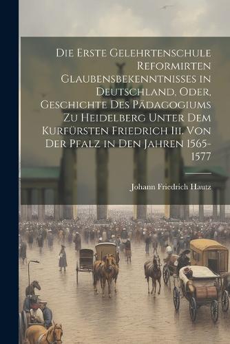 Die Erste Gelehrtenschule Reformirten Glaubensbekenntnisses in Deutschland, Oder, Geschichte Des Pädagogiums Zu Heidelberg Unter Dem Kurfürsten Friedrich Iii. Von Der Pfalz in Den Jahren 1565-1577