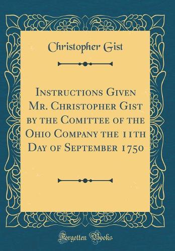 Instructions Given Mr. Christopher Gist by the Comittee of the Ohio Company the 11th Day of September 1750 (Classic Reprint)