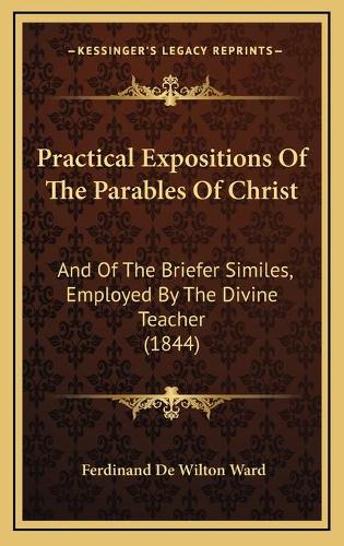 Practical Expositions Of The Parables Of Christ: And Of The Briefer Similes, Employed By The Divine Teacher (1844)