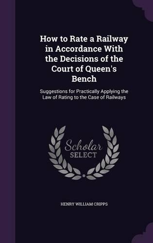 How to Rate a Railway in Accordance With the Decisions of the Court of Queen's Bench: Suggestions for Practically Applying the Law of Rating to the Case of Railways