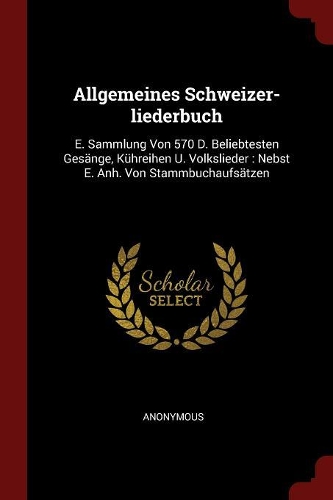 Allgemeines Schweizer-liederbuch: E. Sammlung Von 570 D. Beliebtesten Gesänge, Kühreihen U. Volkslieder: Nebst E. Anh. Von Stammbuchaufsätzen