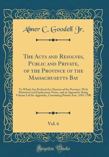 The Acts and Resolves, Public and Private, of the Province of the Massachusetts Bay, Vol. 6: To Which Are Prefixed the Charters of the Province; With Historical and Explanatory Notes, and an Appendix; Being Volume I of the Appendix, Containing Priv