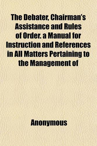 The Debater, Chairman's Assistance and Rules of Order. a Manual for Instruction and References in All Matters Pertaining to the Management of