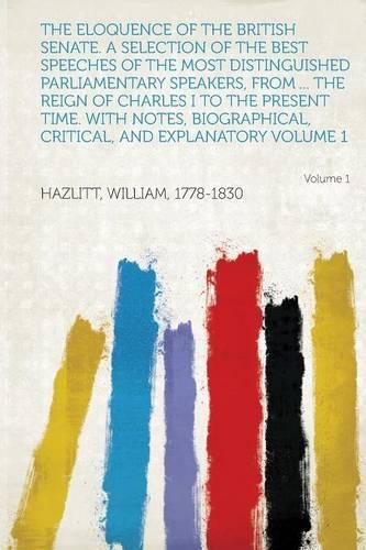 The Eloquence of the British Senate. a Selection of the Best Speeches of the Most Distinguished Parliamentary Speakers, from ... the Reign of Charles I to the Present Time. with Notes, Biographical, Critical, and Explanatory