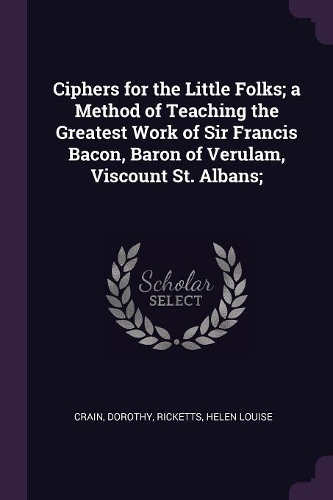 Ciphers for the Little Folks; A Method of Teaching the Greatest Work of Sir Francis Bacon, Baron of Verulam, Viscount St. Albans;