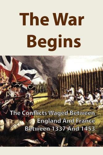 The War Begins: The Conflicts Waged Between England And France Between 1337 And 1453: A Conflict Between France And England