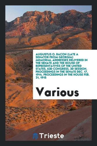 Augustus O. Bacon (Late a Senator from Georgia) Memorial Addresses Delivered in the Senate and the House of Representatives of the United States, 63d Congress, 3D Session. Proceedings in the Senate Dec. 17, 1914. Proceedings in the House Feb. 21, 1