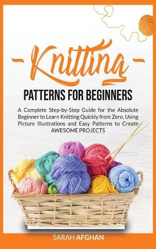 Knitting Patterns for Beginners: A Complete Step-by-Step Guide for Absolute Beginners to Learn Knitting Quickly From Zero Using Picture Illustrations and Easy Patterns to Create Awe