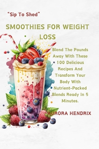 Smoothies for Weight Loss: Blend The Pounds Away With These 100 Delicious Recipes And Transform Your Body With Nutrient-Packed Blends Ready In 5 Minutes. "Sip To Shed"(3 Cookbook & Smoothie Starter Series: Healthy Recipes for Beginners)