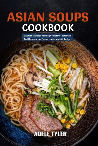 Asian Soups Cookbook: Discover The Heartwarming Comfort Of Traditional And Modern Asian Soups In 60 Authentic Recipes