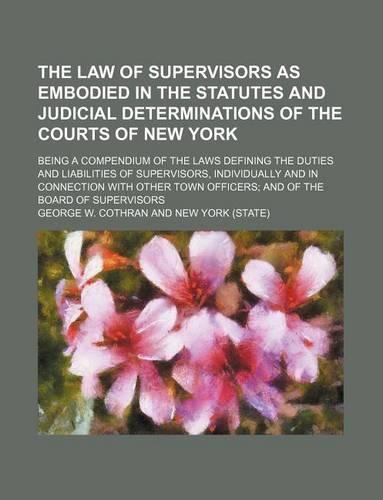 The Law of Supervisors as Embodied in the Statutes and Judicial Determinations of the Courts of New York; Being a Compendium of the Laws Defining the Duties and Liabilities of Supervisors, Individually and in Connection with Other Town Officers and