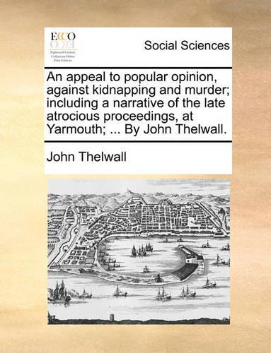 An Appeal to Popular Opinion, Against Kidnapping and Murder; Including a Narrative of the Late Atrocious Proceedings, at Yarmouth; ... by John Thelwall.