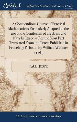 A Compendious Course of Practical Mathematicks Particularly Adapted to the Use of the Gentlemen of the Army and Navy in Three Vs for the Most Part Translated from the Tracts Publish'd in French by P Hoste, by William Webster V 1 of 3