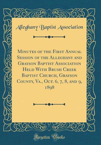 Minutes of the First Annual Session of the Alleghany and Grayson Baptist Association Held With Brush Creek Baptist Church, Grayson County, Va., Oct. 6, 7, 8, and 9, 1898 (Classic Reprint)