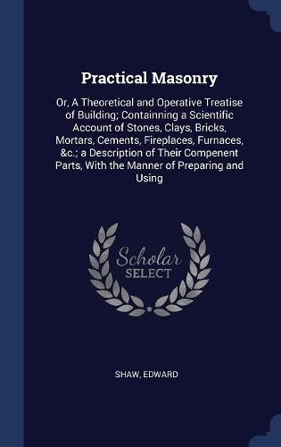 Practical Masonry: Or, A Theoretical and Operative Treatise of Building; Containning a Scientific Account of Stones, Clays, Bricks, Mortars, Cements, Fireplaces, Furna