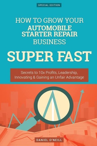 How to Grow Your Automobile Starter Repair Business Super Fast: Secrets to 10x Profits, Leadership, Innovation & Gaining an Unfair Advantage