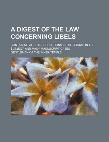 A Digest of the Law Concerning Libels; Containing All the Resolutions in the Books on the Subject, and Many Manuscript Cases