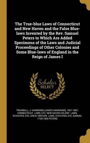 The True-blue Laws of Connecticut and New Haven and the False Blue-laws Invented by the Rev. Samuel Peters to Which Are Added Specimens of the Laws and Judicial Proceedings of Other Colonies and Some Blue-laws of England in the Reign of James I