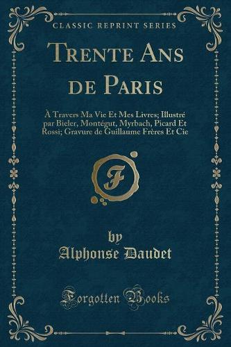 Trente ANS de Paris: À Travers Ma Vie Et Mes Livres; Illustré Par Bieler, Montégut, Myrbach, Picard Et Rossi; Gravure de Guillaume Frères Et Cie (Classic Reprint)