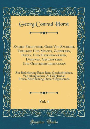 Zauber-Bibliothek, Oder Von Zauberei, Theurgie Und Mantik, Zauberern, Hexen, Und Hexenprocessen, Dämonen, Gespenstern, Und Geistererscheinungen, Vol. 4: Zur Beförderung Einer Rein-Geschichtlichen, Von Aberglauben Und Unglauben Freien Beurtheilung Dieser