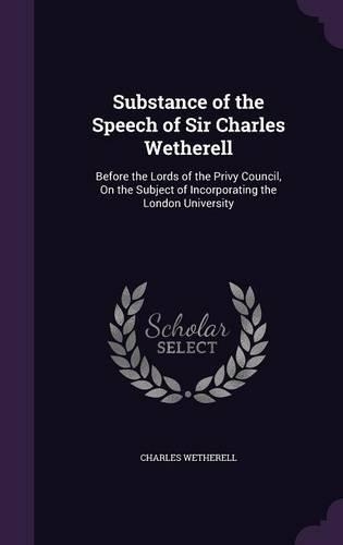 Substance of the Speech of Sir Charles Wetherell: Before the Lords of the Privy Council, on the Subject of Incorporating the London University