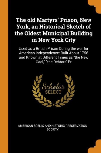 The Old Martyrs' Prison, New York; An Historical Sketch of the Oldest Municipal Building in New York City: Used as a British Prison During the War for American Independence: Built about 1756 and Known at Different Times as the New Gaol, the Debtors' PR