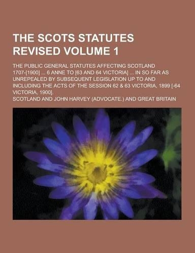 The Scots Statutes Revised; The Public General Statutes Affecting Scotland 1707-[1900] ... 6 Anne to [63 and 64 Victoria] ... in So Far as Unrepealed