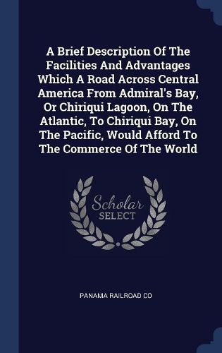 A Brief Description Of The Facilities And Advantages Which A Road Across Central America From Admiral's Bay, Or Chiriqui Lagoon, On The Atlantic, To Chiriqui Bay, On The Pacific, Would Afford To The Commerce Of The World