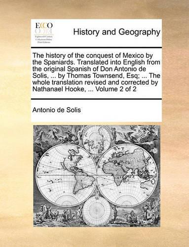 The History of the Conquest of Mexico by the Spaniards. Translated Into English from the Original Spanish of Don Antonio de Solis, ... by Thomas Townsend, Esq; ... the Whole Translation Revised and Corrected by Nathanael Hooke, ... Volume 2 of 2