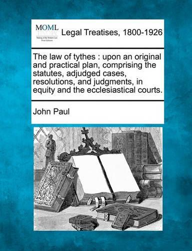 The Law of Tythes: Upon an Original and Practical Plan, Comprising the Statutes, Adjudged Cases, Resolutions, and Judgments, in Equity and the Ecclesiastical Courts.