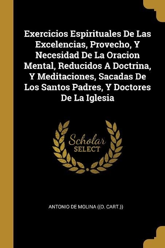 Exercicios Espirituales De Las Excelencias, Provecho, Y Necesidad De La Oracion Mental, Reducidos A Doctrina, Y Meditaciones, Sacadas De Los Santos Padres, Y Doctores De La Iglesia
