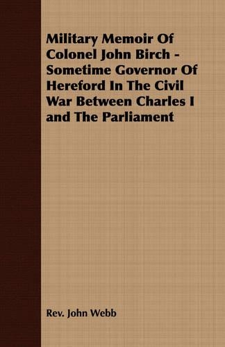 Military Memoir Of Colonel John Birch - Sometime Governor Of Hereford In The Civil War Between Charles I and The Parliament