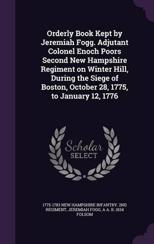 Orderly Book Kept by Jeremiah Fogg. Adjutant Colonel Enoch Poors Second New Hampshire Regiment on Winter Hill, During the Siege of Boston, October 28, 1775, to January 12, 1776