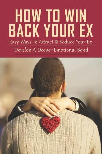 How To Win Back Your Ex: Easy Ways To Attract & Seduce Your Ex, Develope A Deeper Emotional Bond: Mind Tricks That Will Get Your Ex To Come Crawling Back To You