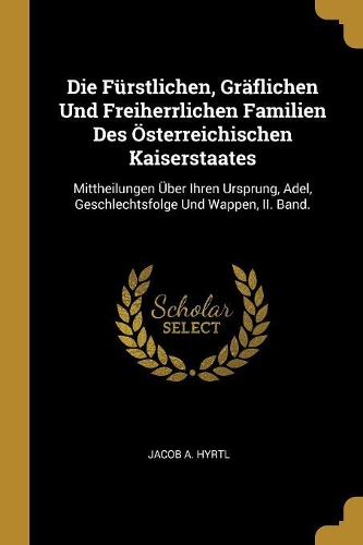 Die Fürstlichen, Gräflichen Und Freiherrlichen Familien Des Österreichischen Kaiserstaates: Mittheilungen Über Ihren Ursprung, Adel, Geschlechtsfolge Und Wappen, II. Band.