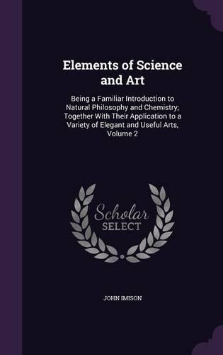 Elements of Science and Art: Being a Familiar Introduction to Natural Philosophy and Chemistry; Together With Their Application to a Variety of Elegant and Useful Arts, Volume 2