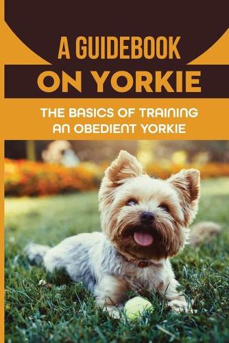 A Guidebook On Yorkie: The Basics Of Training An Obedient Yorkie: Methods For Training Yorkie