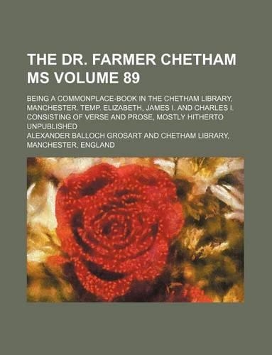The Dr. Farmer Chetham MS Volume 89; Being a Commonplace-Book in the Chetham Library, Manchester. Temp. Elizabeth, James I. and Charles I. Consisting of Verse and Prose, Mostly Hitherto Unpublished