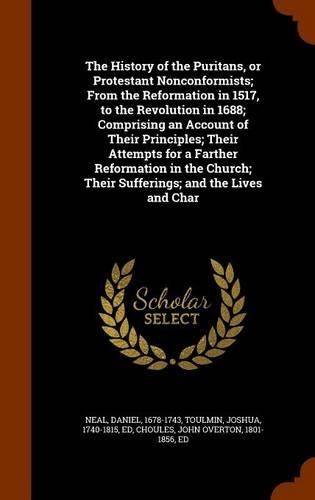 The History of the Puritans, or Protestant Nonconformists; From the Reformation in 1517, to the Revolution in 1688; Comprising an Account of Their Principles; Their Attempts for a Farther Reformation in the Church; Their Sufferings; and the Lives a