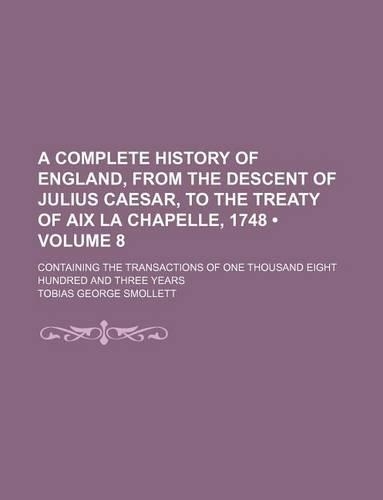 A Complete History of England, from the Descent of Julius Caesar, to the Treaty of AIX La Chapelle, 1748 (Volume 8); Containing the Transactions of One Thousand Eight Hundred and Three Years