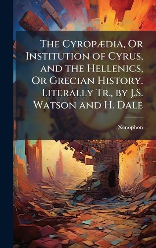 The CyropÃ]dia, Or Institution of Cyrus, and the Hellenics, Or Grecian History. Literally Tr., by J.S. Watson and H. Dale