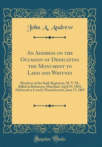 An Address on the Occasion of Dedicating the Monument to Ladd and Whitney: Members of the Sixth Regiment, M. V. M., Killed at Baltimore, Maryland, April 19, 1861; Delivered at Lowell, Massachusetts, June 17, 1865 (Classic Reprint)