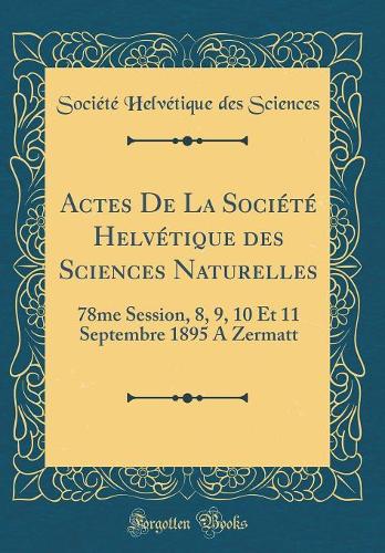 Actes de la Société Helvétique Des Sciences Naturelles: 78me Session, 8, 9, 10 Et 11 Septembre 1895 a Zermatt (Classic Reprint)
