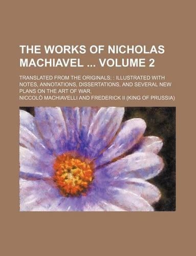 The Works of Nicholas Machiavel Volume 2; Translated from the Originals Illustrated with Notes, Annotations, Dissertations, and Several New Plans on the Art of War,