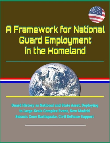 A Framework for National Guard Employment in the Homeland - Guard History as National and State Asset, Deploying in Large-Scale Complex Event, New Madrid Seismic Zone Earthquake, Civil Defense Support