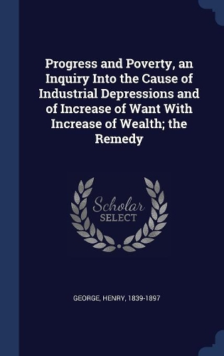 Progress and Poverty, an Inquiry Into the Cause of Industrial Depressions and of Increase of Want With Increase of Wealth; the Remedy