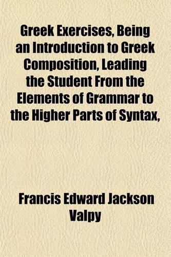 Greek Exercises, Being an Introduction to Greek Composition, Leading the Student from the Elements of Grammar to the Higher Parts of Syntax,