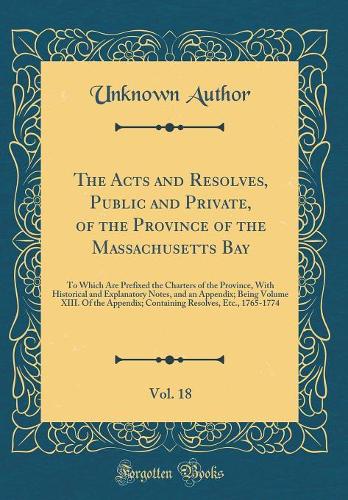The Acts and Resolves, Public and Private, of the Province of the Massachusetts Bay, Vol. 18: To Which Are Prefixed the Charters of the Province, With Historical and Explanatory Notes, and an Appendix; Being Volume XIII. Of the Appendix; Containing