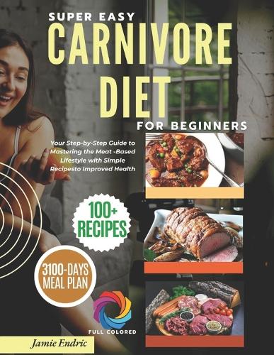 Super Easy Carnivore Diet for Beginners: Your Step-by-Step Guide to Mastering the Meat-Based Lifestyle with Simple Recipes to Improved Health